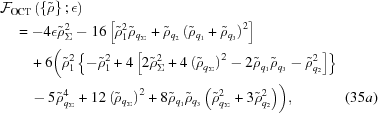 [\eqalignno { & {\cal F}_{\rm OCT} \left ( \left \{ {\tilde \rho} \right \} \semi \epsilon \right ) \cr & \quad = -4 \epsilon {\tilde \rho}_\Sigma^2 - 16 \left [ {\tilde \rho}_1^2 {\tilde \rho}_{q_\Sigma} + {\tilde \rho}_{q_2} \left ( {\tilde \rho}_{q_1} + {\tilde \rho}_{q_3} \right )^2 \right ] \cr & \quad \quad + 6 \biggl ( {\tilde \rho}_1^2 \left \{ -{\tilde \rho}_1^2 + 4 \left [ 2 {\tilde \rho}_\Sigma^2 + 4 \left ( {\tilde \rho}_{q_\Sigma} \right )^2 - 2 {\tilde \rho}_{q_1} {\tilde \rho}_{q_3} - {\tilde \rho}_{q_2}^2 \right ] \right \} \cr & \quad \quad - 5 {\tilde \rho}_{q_\Sigma}^4 + 12 \left ( {\tilde \rho}_{q_\Sigma} \right )^2 + 8 {\tilde \rho}_{q_1} {\tilde \rho}_{q_3} \left ( {\tilde \rho}_{q_\Sigma}^2 + 3 {\tilde \rho}_{q_2}^2 \right ) \biggr ) , & (35a)}]